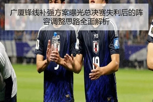 广厦锋线补强方案曝光总决赛失利后的阵容调整思路全面解析